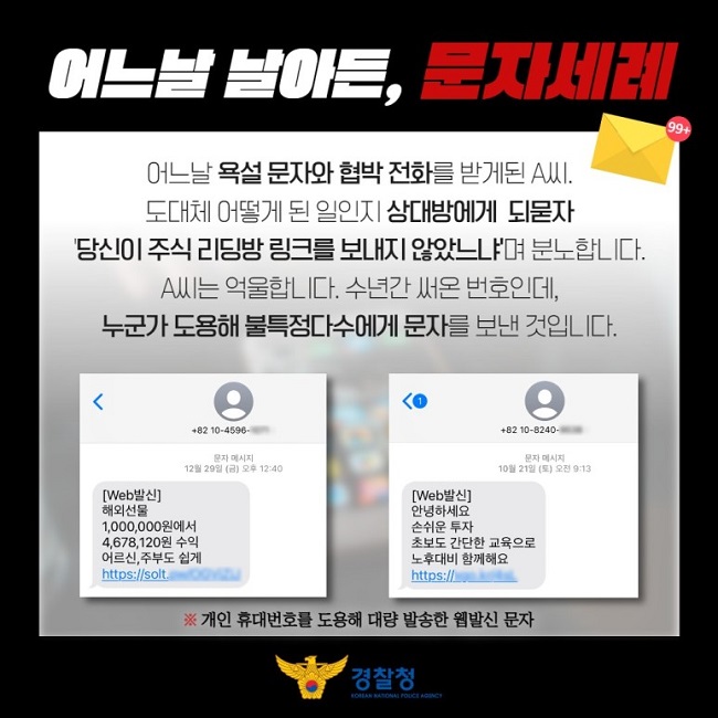 어느날 날아든, 문자세례
어느날 욕설 문자와 협박 전화를 받게된 A씨.
도대체 어떻게 된 일인지 상대방에게 되묻자
'당신이 주식 리딩방 링크를 보내지 않았느냐'며 분노합니다.
A씨는 억울합니다. 수년간 써온 번호인데,
누군가 도용해 불특정다수에게 문자를 보낸 것입니다.
+82 10-4596-
문자 메시지
12월 29일 (금) 오후 12:40
[Web발신]
해외선물
1,000,000원에서
4,678,120원 수익
어르신, 주부도 쉽게
https://solt.
+82 10-8240-
문자 메시지
10월 21일 (토) 오전 9:13
[Web발신]
안녕하세요
손쉬운 투자
초보도 간단한 교육으로
노후대비 함께해요
https://
※ 개인 휴대번호를 도용해 대량 발송한 웹발신 문자
경찰청 KOREAN NATIONAL POLICE AGENCY