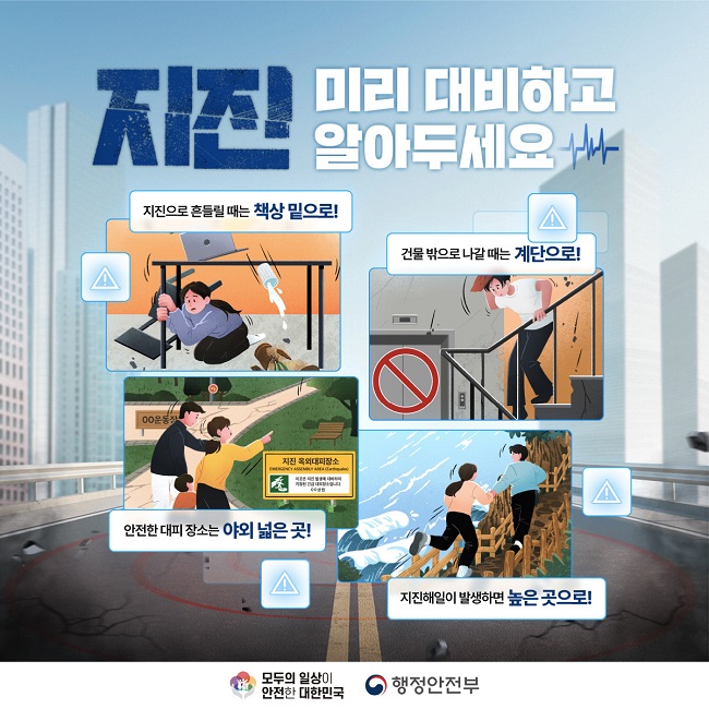 지진 미리 대비하고 알아두세요
지진으로 흔들릴 때는 책상 밑으로!
건물 밖으로 나갈 때는 계단으로!
안전한 대피 장소는 야외 넓은 곳!
지진해일이 발생하면 높은 곳으로!
모두의 일상이 안전한 대한민국
행정안전부