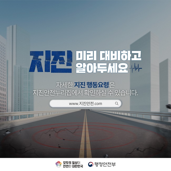 지진 미리 대비하고 알아두세요
자세한 지진 행동요령은
지진안전누리집에서 확인하실 수 있습니다.
www.지진안전.com
모두의 일상이 안전한 대한민국
행정안전부