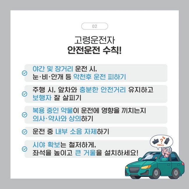 02
고령운전자 안전운전 수칙!
∨ 야간 및 장거리 운전 시, 눈·비·안개 등 악천후 운전 피하기
∨ 주행 시, 앞차와 충분한 안전거리 유지하고 보행자 잘 살피기
∨ 복용 중인 약물이 운전에 영향을 끼치는지 의사·약사와 상의하기
∨ 운전 중 내부 소음 자제하기
∨ 시야 확보는 철저하게, 좌석을 높이고 큰 거울을 설치하세요!