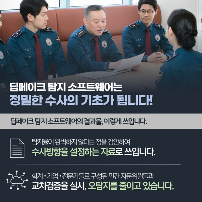 딥페이크 탐지 소프트웨어는 정밀한 수사의 기초가 됩니다!
딥페이크 탐지 소프트웨어의 결과물, 이렇게 쓰입니다.
탐지율이 완벽하지 않다는 점을 감안하여 수사방향을 설정하는 자료로 쓰입니다.
학계·기업·전문가들로 구성된 민간 자문위원들과 교차검증을 실시, 오탐지를 줄이고 있습니다.
