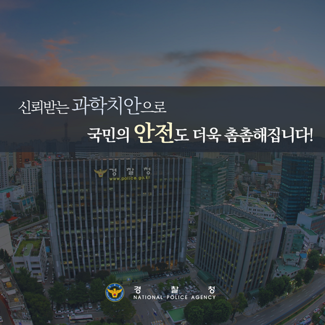 신뢰받는 과학치안으로 국민의 안전도 더욱 촘촘해집니다!
경찰청 NATIONAL POLICE AGENCY