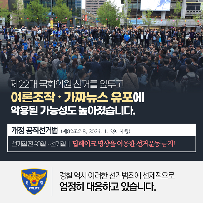 제22대 국회의원 선거를 앞두고
여론조작·가짜뉴스 유포에 악용될 가능성도 높아졌습니다.
개정 공직선거법(제82조의8, 2024. 1. 29. 시행)
선거일 전 90일~선거일 | 딥페이크 영상을 이용한 선거운동 금지!
경찰POLICE
경찰 역시 이러한 선거범죄에 선제적으로 엄정히 대응하고 있습니다.