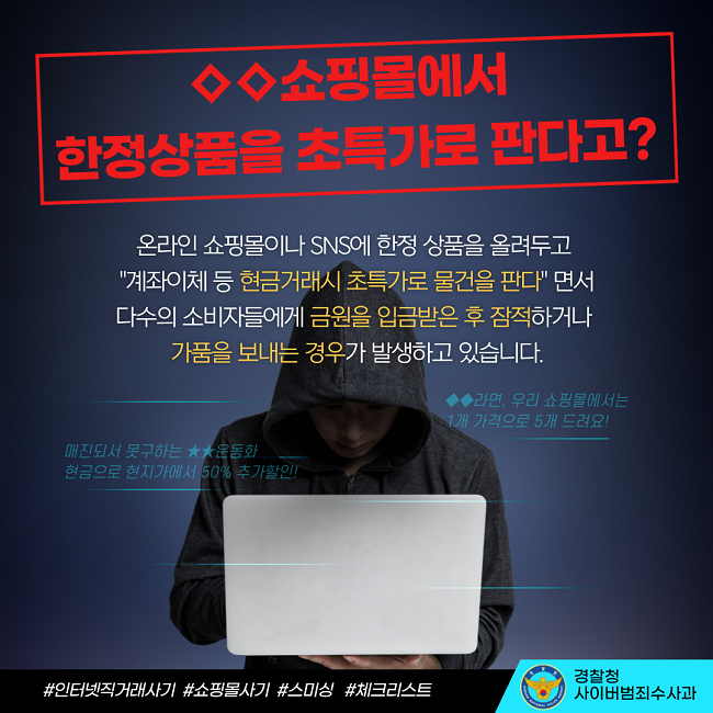 ◇◇쇼핑몰에서 한정상품을 초특가로 판다고?
온라인 쇼핑몰이나 SNS에 한정 상품을 올려두고 "계좌이체 등 현금거래시 초특가로 물건을 판다" 면서 다수의 소비자들에게 금원을 입금받은 후 잠적하거나 가품을 보내는 경우가 발생하고 있습니다.
◆◆라면, 우리 쇼핑몰에서는 1개 가격으로 5개 드려요!
매진되서 못구하는 ★★운동화 현금으로 현지가에서 50% 추가할인!
#인터넷직거래사기 #쇼핑몰사기 #스미싱 #체크리스트
경찰청 사이버범죄수사과