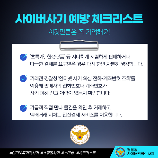 사이버사기 예방 체크리스트
이것만큼은 꼭 기억해요!
∨ '초특가', '한정상품' 등 지나치게 저렴하게 판매하거나 다급한 결제를 요구받은 경우 다시 한번 차분히 생각합니다.
∨ 거래전 경찰청 '인터넷 사기 의심 전호·계좌번호 조회'를 이용해 판매자의 전화번호나 계좌번호가 사기 피해 신고 이력이 있는지 확인합니다.
∨ 가급적 직접 만나 물건을 확인 후 거래하고, 택배거래 시에는 안전결제 서비스를 이용합니다.
경찰청 KOREAN NATIONAL POLICE AGENCY
#인터넷직거래사기 #쇼핑몰사기 #스미싱 #체크리스트
경찰청 사이버범죄수사과