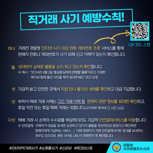 직거래 사기 예방수칙!
하나 거래전 경찰청 '인터넷 사기 의심 전화·계좌번호 조회' 서비스를 통해 판매자 전화나 계좌번호가 사기 피해 신고 이력이 있는지 확인합니다.
둘 상대방이 실제로 물품을 소지 하고 있는지 확인합니다.
※ 예시 : "2024년 4월 2일 '홍길동'님에게 판매할 물품'이라고 기재한 쪽지와 함께 물건 사진을 찍어 보내주세요." 라고 요청
셋 가급적 밝고 안전한 곳에서 직접 만나 물건의 상태를 확인하고 대금 지급합니다.
넷 부득이 택배 거래 시에는 그간 거래 이력 등 판매자 관련 정보를 최대한 확인하고, 휴일 직전 또는 휴일 택배 거래는 피합니다.(사기여부 파악에 긴 시간 소요)
다섯 택배 거래 시 소액의 수수료를 부담하더라도 가급적 안전결제서비스를 이용합니다.
※ 안전결제 : 구매자가 대금을 보내면, 보관하고 있다가 물품을 정상적으로 받았다고 확인하면 판매자에게 지급하는 서비스 / 이때 판매자가 가짜 안전결제사이트 링크를 보내주는 경우도 있으므로, 해당 사이트 URL이 정확한지 꼭 확인합니다.
#인터넷직거래사기 #쇼핑몰사기 #스미싱 #체크리스트
경찰청 사이버범죄수사과