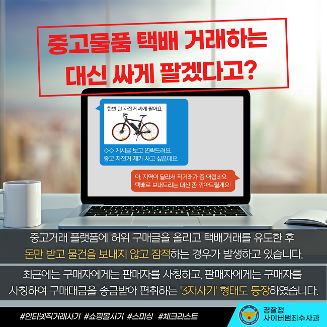 중고물품 택배 거래하는 대신 싸게 팔겠다고?
한번 탄 자전거 싸게 팔아요
◇◇ 게시글 보고 연락드려요.
중고 자전거 제가 사고 싶은데요.
아, 지역이 달라서 직거래가 좀 어렵네요.
택배로 보내드리는 대신 좀 깎아드릴게요!

중고거래 플랫폼에 허위 구매글을 올리고 택배거래를 유도한 후 돈만 받고 물건을 보내지 않고 잠적하는 경우가 발생하고 있습니다.
최근에는 구매자에게는 판매자를 사칭하고, 판매자에게는 구매자를 사칭하여 구매대금을 송금받아 편취하는 '3자사기' 형태도 등장하였습니다.
#인터넷직거래사기 #쇼핑몰사기 #스미싱 #체크리스트
경찰청 사이버범죄수사과