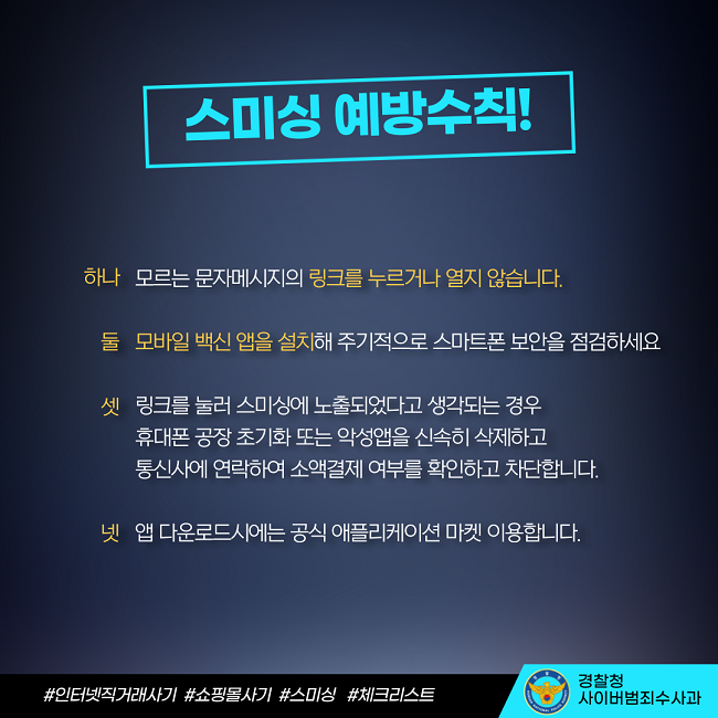 스미성 예방수칙!
하나 모르는 문자메시지의 링크를 누르거나 열지 않습니다.
둘 모바일 백신 앱을 설치해 주기적으로 스마트폰 보안을 점검하세요
셋 링크를 눌러 스미싱에 노출되었다고 생각되는 경우 휴대폰 공장 초기화 또는 악성앱을 신속히 삭제하고 통신사에 연락하여 소액결제 여부를 확인하고 차단합니다.
넷 앱 다운로드시에는 공식 애플리케이션 마켓 이용합니다.
#인터넷직거래사기 #쇼핑몰사기 #스미싱 #체크리스트
경찰청 사이버범죄수사과