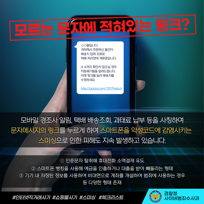 모르는 문자에 적혀있는 링크?
◇◇몰입니다.
귀하께서 주문하신 물건이
배송지 입력 오류로
택배 처리장에 계류중입니다
4. 4.까지 확인치 않으실 경우
자동폐기됨을 알려드립니다.
아래 링크를 늘러 배송지를
수정하세요.
http://gazza.com/13579abcd
모바일 경조사 알림, 택배 배송조회, 과태료 납부 등을 사칭하여 문자메시지의 링크를 누르게 하여 스마트폰을 악성코드에 감염시키는 스미싱으로 인한 피해도 지속 발생하고 있습니다.
① 인증문자 탈취해 휴대전화 소액결제 유도
② 스마트폰 뱅킹을 사용해 예금을 인출하거나 대출을 받아 빼돌리는 형태
③ 기기 내 저장된 정보를 사용하여 비대면으로 계좌를 개설하여 범죄에 사용하는 경우 등 다양한 형태 존재
#인터넷직거래사기 #쇼핑몰사기 #스미싱 #체크리스트
경찰청 사이버범죄수사과