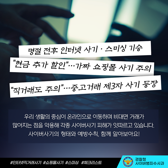 명절 전후 인터넷 사기·스미싱 기승
"현금 추가 할인"···가짜 쇼핑몰 사기 주의
"직거래도 주의"···중고거래 제3자 사기 등장
우리 생활의 중심이 온라인으로 이동하며 비대면 거래가 많아지는 점을 악용해 각종 사이버사기 피해가 잇따르고 있습니다.
사이버사기의 형태와 예방수칙, 함께 알아보아요!
#인터넷직거래사기 #쇼핑몰사기 #스미싱 #체크리스트
경찰청 사이버범죄수사과