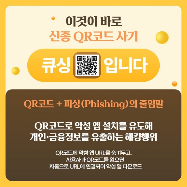 이것이 바로 신종 QR코드 사기
큐싱입니다
QR코드 + 피싱(Phishing)의 줄임말
QR코드로 악성 앱 설치를 유도해 개인·금융정보를 유출하는 해킹행위
QR코드에 악성 앱 URL을 숨겨두고, 사용자가 QR코드를 읽으면 자동으로 URL에 연결되어 악성 앱 다운로드