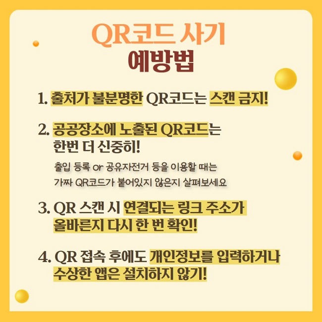 QR코드 사기 예방법
1. 출처가 불분명한 QR코드는 스캔 금지!
2. 공공장소에 노출된 QR코드는 한번 더 신중히!
출입 등록 or 공유자전거 등을 이용할 때는 가짜 QR코드가 붙어있지 않은지 살펴보세요
3. QR 스캔 시 연결되는 링크 주소가 올바른지 다시 한 번 확인!
4. QR 접속 후에도 개인정보를 입력하거나 수상한 앱은 설치하지 않기!