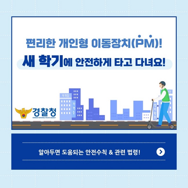 편리한 개인형 이동장치(PM)!
새 학기에 안전하게 타고 다녀요!
경찰청 KOREAN NATIONAL POLICE AGENCY
알아두면 도움되는 안전수칙&관련 법령! >