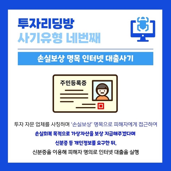 투자리딩방
사기유형 네번째
손실보상 명목 인터넷 대출사기
주민등록증
투자 자문 업체를 사칭하며 '손실보상' 명목으로 피해자에게 접근하여
손실회복 목적으로 가상자산을 보상 지급해주겠다며
신분증 등 개인정보를 요구한 뒤,
신분증을 이용해 피해자 명의로 인터넷 대출을 실행