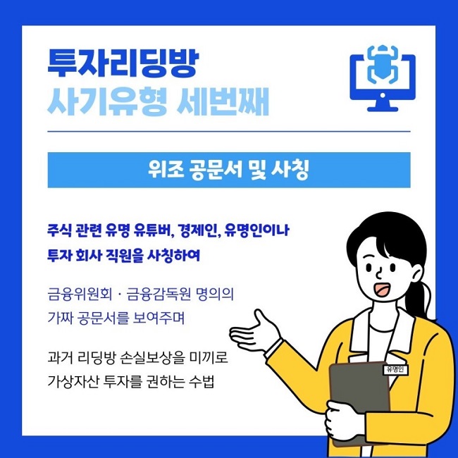 투자리딩방
사기유형 세번째
위조 공문서 및 사칭
주식 관련 유명 유튜버, 경제인, 유명인이나
투자 회사 직원을 사칭하여
금융위원회·금융감독원 명의의
가짜 공문서를 보여주며
과거 리딩방 손실보상을 미끼로
가상자산 투자를 권하는 수법