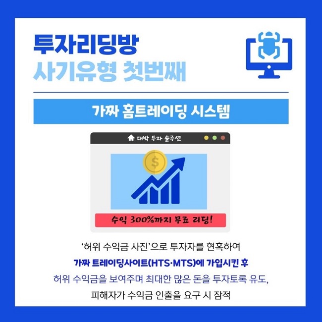 투자리딩방
사기유형 첫번째
가짜 홈트레이딩 시스템
대박 투자 솔루션
수익 300%까지 무료 리딩!
'허위 수익금 사진'으로 투자자를 현혹하여
가짜 트레이딩사이트(HTS·MTS)에 가입시킨 후
허위 수익금을 보여주며 최대한 많은 돈을 투자토록 유도,
피해자가 수익금 인출을 요구 시 잠적