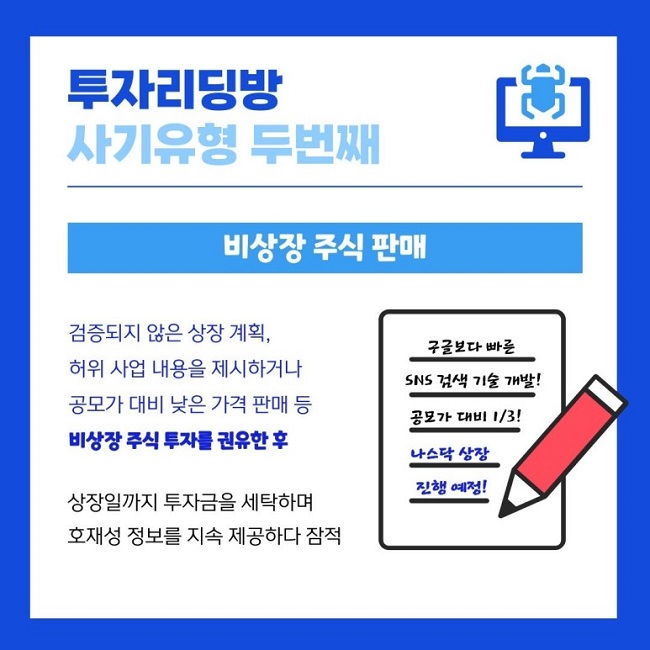 투자리딩방
사기유형 두번째
비상장 주식 판매
검증되지 않은 상장 계획,
허위 사업 내용을 제시하거나
공모가 대비 낮은 가격 판매 등
비상장 주식 투자를 권유한 후
상장일까지 투자금을 세탁하며
호재성 정보를 지속 ㅈ[공하다 잠적
구글보다 빠른
SNS 검색 기술 개발!
공모가 대비 1/3!
나스닥 상장
진행 예정!