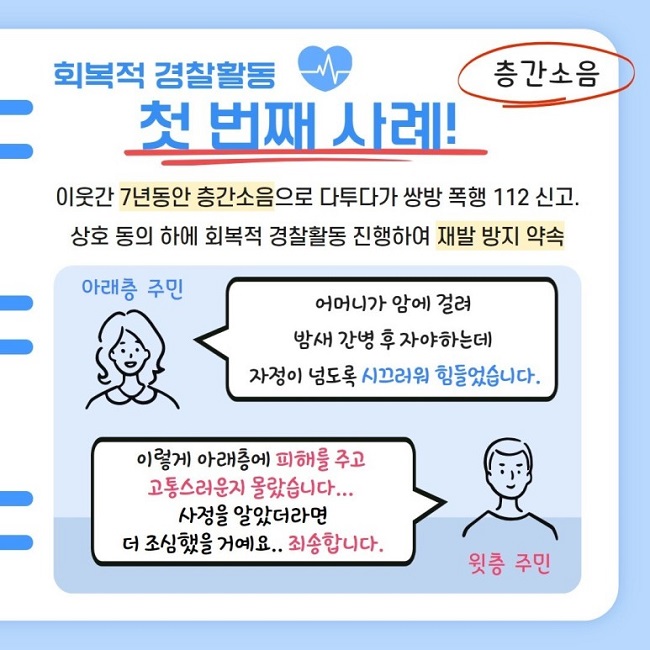 회복적 경찰활동
첫 번째 사례!
층간소음
이웃간 7년동안 층간소음으로 다투다가 쌍방 폭행 112 신고.
상호 동의 하에 회복적 경찰활동 진행하여 재발 방지 약속
아래층 주민
어머니가 암에 걸려 밤새 간병 후 자야하는데 자정이 넘도록 시끄러워 힘들었습니다.
윗층 주민
이렇게 아래층에 피해를 주고 고통스러운지 몰랐습니다...
사정을 알았더라면 더 조심했을 거예요.. 죄송합니다.