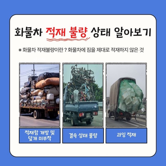 화물차 적재 불량 상태 알아보기
※ 화물차 적재불량이란? 화물차에 짐을 제대로 적재하지 않은 것
적재함 개방 및 덮개 미부착
결속 상태 불량
과잉 적재
