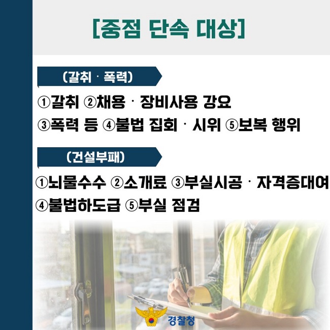 [중점 단속 대상]
(갈취·폭력)
①갈취 ②채용·장비사용 강요 ③폭력 등 ④불법 집회·시위 ⑤보복 행위
(건설부패)
①뇌물수수 ②소개료 ③부실시공·자격증대여 ④불법하도급 ⑤부실 점검
경찰청