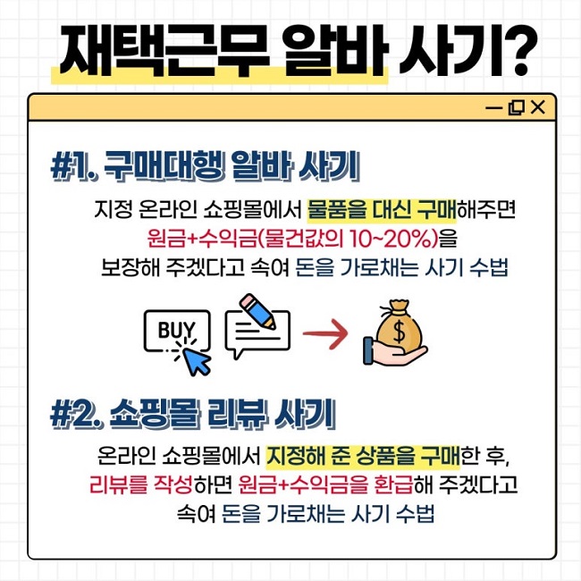 재택근무 알바 사기?
#1. 구매대행 알바 사기
지정 온라인 쇼핑몰에서 물품을 대신 구매해주면
원금+수익금(물건값의 10~20%)을
보장해 주겠다고 속여 돈을 가로채는 사기 수법
#2. 쇼핑몰 리뷰 사기
온라인 쇼핑몰에서 지정해 준 상품을 구매한 후,
리뷰를 작성하면 원금+수익금을 환급해 주겠다고
속여 돈을 가로채는 사기 수법