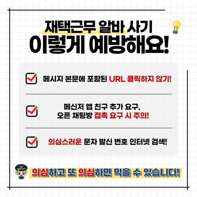 재택근무 알바 사기
이렇게 예방해요!
∨ 메시지 본문에 포함된 URL 클릭하지 않기!
∨ 메신저 앱 친구 추가 요구, 오픈 채팅방 접촉 요구 시 주의!
∨ 의심스러운 문자 발신 번호 인터넷 검색
의심하고 또 의심하면 막을 수 있습니다!