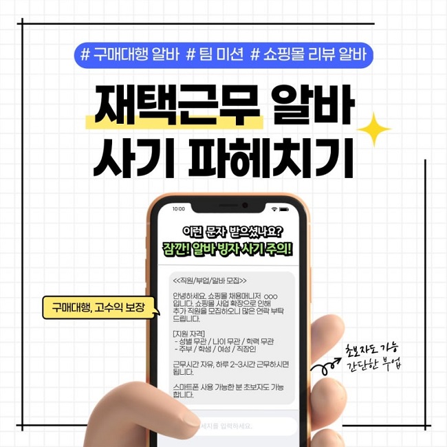#구매대행 알바 #팀 미션 #쇼핑몰 리뷰 알바
재택근무 알바
사기 파헤치기
이런 문자 받으셨나요?
잠깐! 알바 빙자 사기 주의!
<<직원/부업/알바 모집>>

안녕하세요. 쇼핑몰 채용매니저 ㅇㅇㅇ
입니다. 쇼핑몰 사업 확장으로 인해
추가 직원을 모집하오니 많은 연락 부탁
드립니다.

[지원 자격]
 - 성별 무관 / 나이 무관 / 학력 무관
 - 주부 / 학생 / 여성 / 직장인

근무시간 자유, 하루 2~3시간 근무하시면
됩니다.

스마트폰 사용 가능한 분 초보자도 가능
합니다.

구매대행, 고수익 보장