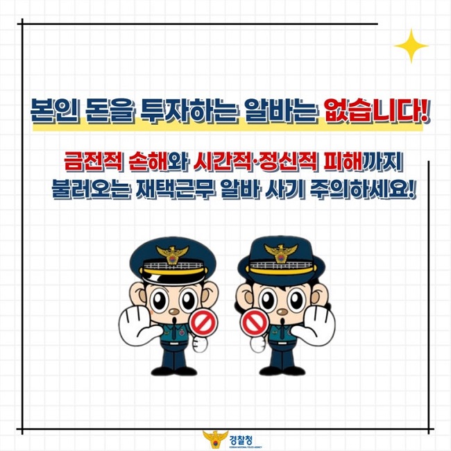 본인 돈을 투자하는 알바는 없습니다!
금전적 손해와 시간적·정신적 피해까지
불러오는 재택근무 알바 사기 주의하세요!
경찰청 KOREAN NATIONAL POLICE AGENCY