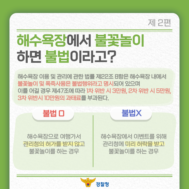 제2편
해수욕장에서 불꽃놀이
하면 불법이라고?
해수욕장 이용 및 관리에 관한 법률 제22조 8항은 해수욕장 내에서
불꽃놀이 및 폭죽사용은 불법행위라고 명시되어 있으며
이를 어길 경우 제47조에 따라 1차 위반 시 3만원, 2차 위반 시 5만원,
3차 위반시 10만원의 과태료를 부과된다.
불법O
해수욕장으로 여행가서
관리청의 허가를 받지 않고
불꽃놀이를 하는 경우
불법X
해수욕장에서 이벤트를 위해
관리청에 미리 허락을 받고
불꽃놀이를 하는 경우
경찰청