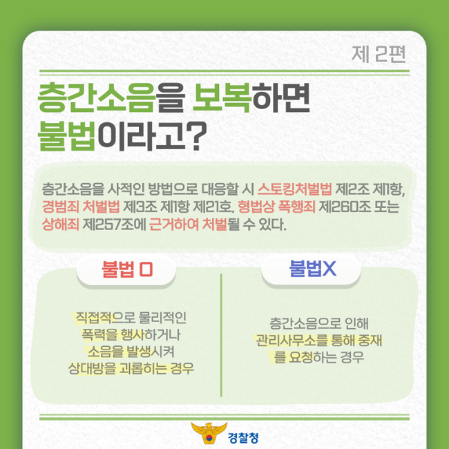 제2편
층간소음을 보복하면
불법이라고?
층간소음을 사적인 방법으로 대응할 시 스토킹처벌법 제2조 제1항,
경범죄 처벌법 제3조 제1항 제21호. 형법상 폭행죄 제260조 또는
상해죄 제257조에 근거하여 처벌될 수 있다.
불법O
직접적으로 물리적인
폭력을 행사하거나
소음을 발생시켜
상대방을 괴롭히는 경우
불법X
층간소음으로 인해
관리사무소를 통해 중재
를 요청하는 경우
경찰청