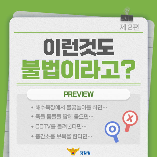 제2편
이런것도
불법이라고?
PREVIEW
ㆍ해수욕장에서 불꽃놀이를 하면···
ㆍ죽을 동물을 땅에 묻으면···
ㆍCCTV를 돌려본다면···
ㆍ층간소음 보복을 한다면···
경찰청