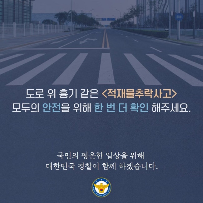 도로 위 흉기 같은 <적재물추락사고>
모두의 안전을 위해 한 번 더 확인 해주세요.
국민의 평온한 일상을 위해
대한민국 경찰이 함께 하겠습니다.
경찰청 KOREAN NATIONAL POLICE AGENCY