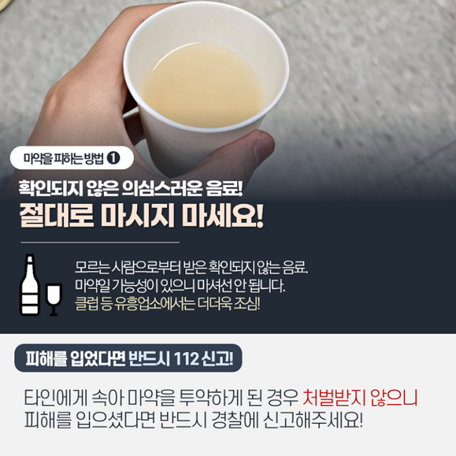 마약을 피하는 방법 ①
확인되지 않은 의심스러운 음료!
절대로 마시지 마세요!
모르는 사람으로부터 받은 확인되지 않는 음료.
마약일 가능성이 있으니 마셔선 안 됩니다.
클럽 등 유흥업소에서는 더더욱 조심!
피해를 입었다면 반드시 112 신고!
타인에게 속아 마약을 투약하게 된 경우 처벌받지 않으니
피해를 입으셨다면 반드시 경찰에 신고해주세요!