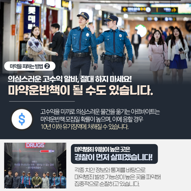마약을 피하는 방법 ②
의심스러운 고수익 알바, 절대 하지 마세요!
마약운반책이 될 수도 있습니다.
고수익 미끼로 의심스러운 물건을 옮기는 아르바이트는
마약운반책 모집일 확률이 높으며, 이에 응할 경우
10년 이하 유기징역에 처해질 수 있습니다.
마약범죄 위험이 높은 곳은
경찰이 먼저 살피겠습니다!
각종 치안 정보와 통계를 바탕으로
마약범죄 발생 가능성이 높은 곳을 파악해
집중적으로 순찰하고 있습니다.