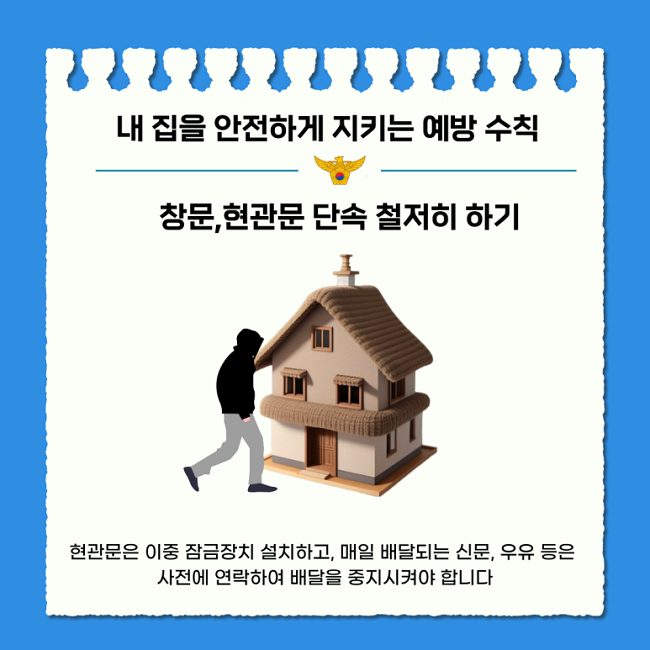 내 집을 안전하게 지키는 예방 수칙
창문, 현관문 단속 철저히 하기
현관문은 이중 잠금장치 설치하고, 매일 배달되는 신문, 우유 등은
사전에 연락하여 배달을 중지시켜야 합니다