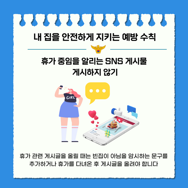 내 집을 안전하게 지키는 예방 수칙
휴가 중임을 알리는 SNS 게시물
게시하지 않기
휴가 관련 게시글을 올릴 때는 빈집이 아님을 암시하는 문구를
추가하거나 휴가를 다녀온 후 게시글을 올려야 합니다