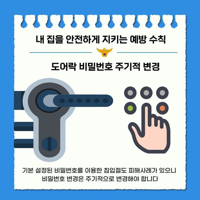 내 집을 안전하게 지키는 예방 수칙
도어락 비밀번호 주기적 변경
기본 설정된 비밀번호를 이용한 침입절도 피해사례가 있으니
비밀번호 변경은 주기적으로 변경해야 합니다