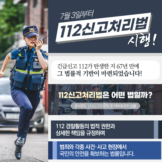 7월 3일부터
112신고처리법 시행!
긴급신고 112가 탄생한 지 67년 만에
그 법률적 기반이 마련되었습니다!
112신고처리법은 어떤 법일까?
정식명칭 '112신고의 운영 및 처리에 관한 법률'
112 경찰활동의 법적 권한과
상세한 책임을 규정하며
범죄와 각종 사건·사고 현장에서
국민의 안전을 확보하는 법률입니다.