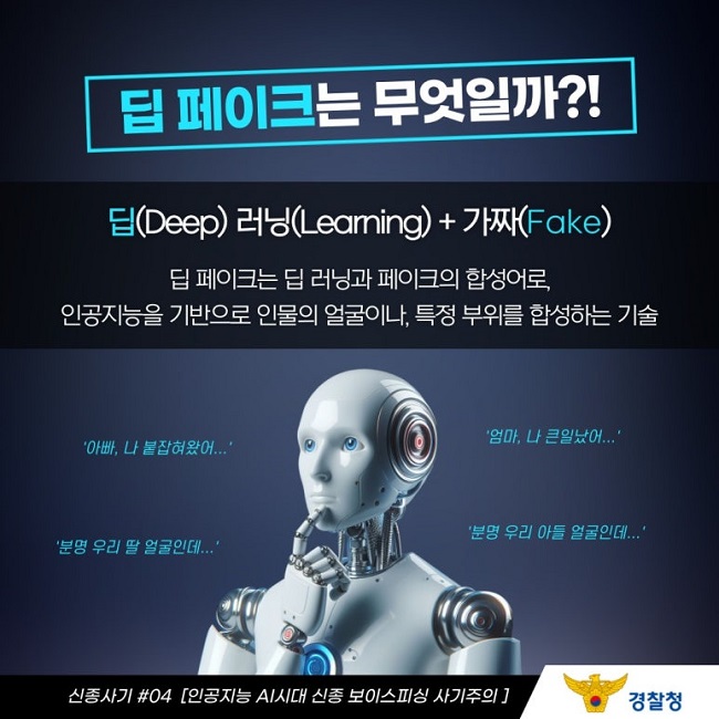 딥 페이크는 무엇일까?!
딥(Deep) 러닝(Learning) + 가짜(Fake)
딥 페이크는 딥 러닝과 페이크의 합성어로,
인공지능을 기반으로 인물의 얼굴이나, 특정 부위를 합성하는 기술
'아빠, 나 붙잡혀왔어...'
'엄마, 나 큰일났어...'
'분명 우리 딸 얼굴인데...'
'분명 우리 아들 얼굴인데...'
신종사기 #04 [인공지능 AI시대 신종 보이스피싱 사기주의]
경찰청
