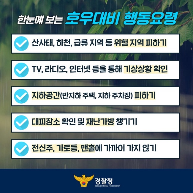 한눈에 보는 호우대비 행동요령
∨ 산사태, 하천, 급류 지역 등 위험 지역 피하기
∨ TV, 라디오, 인터넷 등을 통해 기상상황 확인
∨ 지하공간(반지하 주택, 지하 주차장) 피하기
∨ 대피장소 확인 및 재난가방 챙기기
∨ 전신주, 가로등, 맨홀에 가까이 가지 않기
경찰청 KOREAN NATIONAL POLICE AGENCY