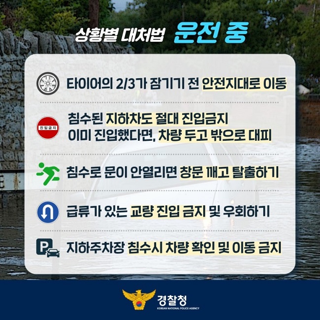 상황별 대처법 운전 중
타이어의 2/3가 잠기기 전 안전지대로 이동
침수된 지하차도 절대 진입금지 이미 진입했다면, 차량 두고 밖으로 대피
침수로 문이 안열리면 창문 깨고 탈출하기
급류가 있는 교량 진입 금지 및 우회하기
지하주차장 침수시 차량 확인 및 이동 금지
경찰청 KOREAN NATIONAL POLICE AGENCY