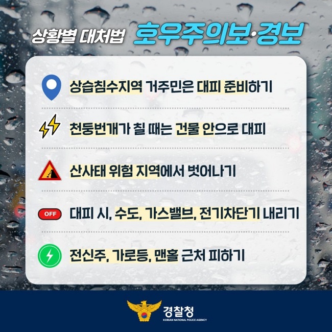 상황별 대처법 호우주의보·경보
상습침수지역 거주민은 대피 준비하기
천둥번개가 칠 때는 건물 안으로 대피
산사태 위험 지역에서 벗어나기
대피 시, 수도, 가스밸브, 전기차단기 내리기
전신주, 가로등, 맨홀 근처 피하기
경찰청 KOREAN NATIONAL POLICE AGENCY
