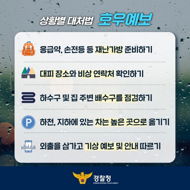 상황별 대처법 호우예보
응급약, 손전등 등 재난가방 준비하기
대피 장소와 비상 연락처 확인하기
하수구 및 집 주변 배수구를 점검하기
하천, 지하에 있는 차는 높은 곳으로 옮기기
외출을 삼가고 기상 예보 및 안내 따르기
경찰청 KOREAN NATIONAL POLICE AGENCY