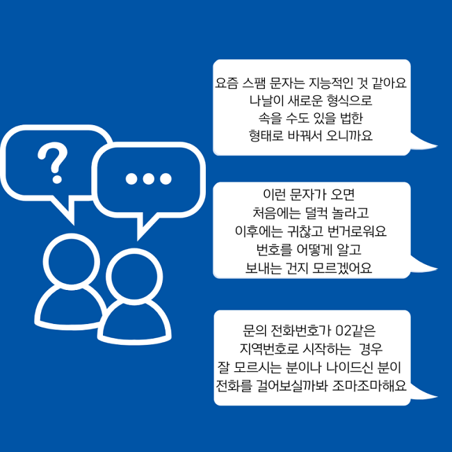 요즘 스팸 문자는 지능적인 것 같아요
나날이 새로운 형식으로
속을 수도 있을 법한
형태로 바꿔서 오니까요

이런 문자가 오면
처음에는 덜컥 놀라고
이후에는 귀찮고 번거로워요
번호를 어떻게 알고
보내는 건지 모르겠어요

문의 전화번호가 02같은
지역번호로 시작하는 경우
잘 모르시는 분이나 나이드신 분이
전화를 걸어보실까봐 조마조마해요