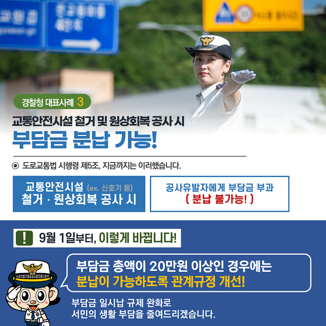 경찰청 대표사례3
교통안전시설 철거 및 원상회복 공사 시
부담금 분납 가능!
⊙ 도로교통법 시행령 제5조, 지금까지는 이러했습니다.
교통안전시설(ex. 신호기 등) 철거·원상회복 공사 시
공사유발자에게 부담금 부과(분납 불가능!)
! 9월 1일부터, 이렇게 바뀝니다!
부담금 총액이 20만원 이상인 경우에는
분납이 가능하도록 관계규정 개선!
부담금 일시납 규제 완화로
서민의 생활 부담을 줄여드리겠습니다.