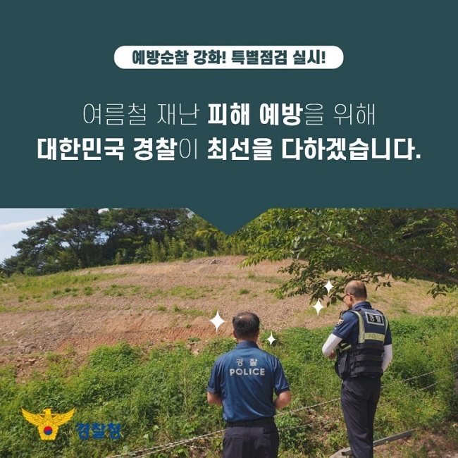 예방순찰 강화! 특별점검 실시!
여름철 재난 피해 예방을 위해
대한민국 경찰이 최선을 다하겠습니다.
경찰청