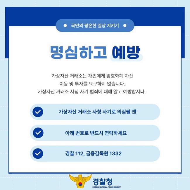 ㆍ국민의 평온한 일상 지키기ㆍ
명심하고 예방
가상자산 거래소는 개인에게 암호화폐 자산
이동 및 투자를 요구하지 않습니다.
가상자산 거래소 사칭 사기 범죄에 대해 알고 예방합시다.
∨ 가상자산 거래소 사칭 사기로 의심될 땐
∨ 아래 번호로 반드시 연락하세요
∨ 경찰 112, 금융감독원 1332
경찰청 KOREAN NATIONAL POLICE AGENCY