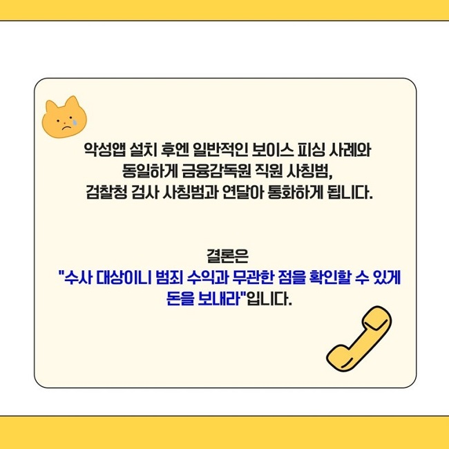 악성앱 설치 후엔 일반적인 보이스 피싱 사례와
동일하게 금융감독원 직원 사칭범,
검찰청 검사 사칭범과 연달아 통화하게 됩니다.
결론은
"수사 대상이니 범죄 수익과 무관한 점을 확인할 수 있게
돈을 보내라"입니다.