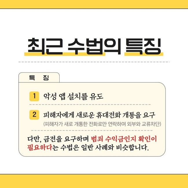 최근 수법의 특징
특징
1 악성 앱 설치를 유도
2 피해자에게 새로운 휴대전화 개통을 요구
(피해자가 새로 개통한 전화로만 연락하며 외부와 교류차단)
다만, 금전을 요구하며 범죄 수익금인지 확인이
필요하다는 수법은 일반 사례와 비슷합니다.