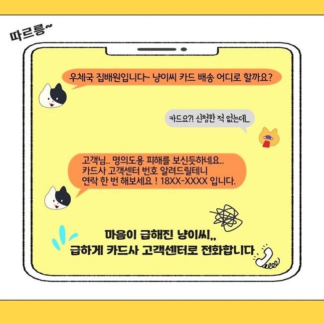 따르릉~
우체국 집배원입니다~ 냥이씨 카드 배송 어디로 할까요?
카드요?! 신청한 적 없는데...
고객님.. 명의도용 피해를 보신듯하네요..
카드사 고객센터 번호 알려드릴테니
연락 한 번 해보세요! 18XX-XXXX 입니다.
마음이 급해진 냥이씨..
급하게 카드사 고객센터로 전화합니다